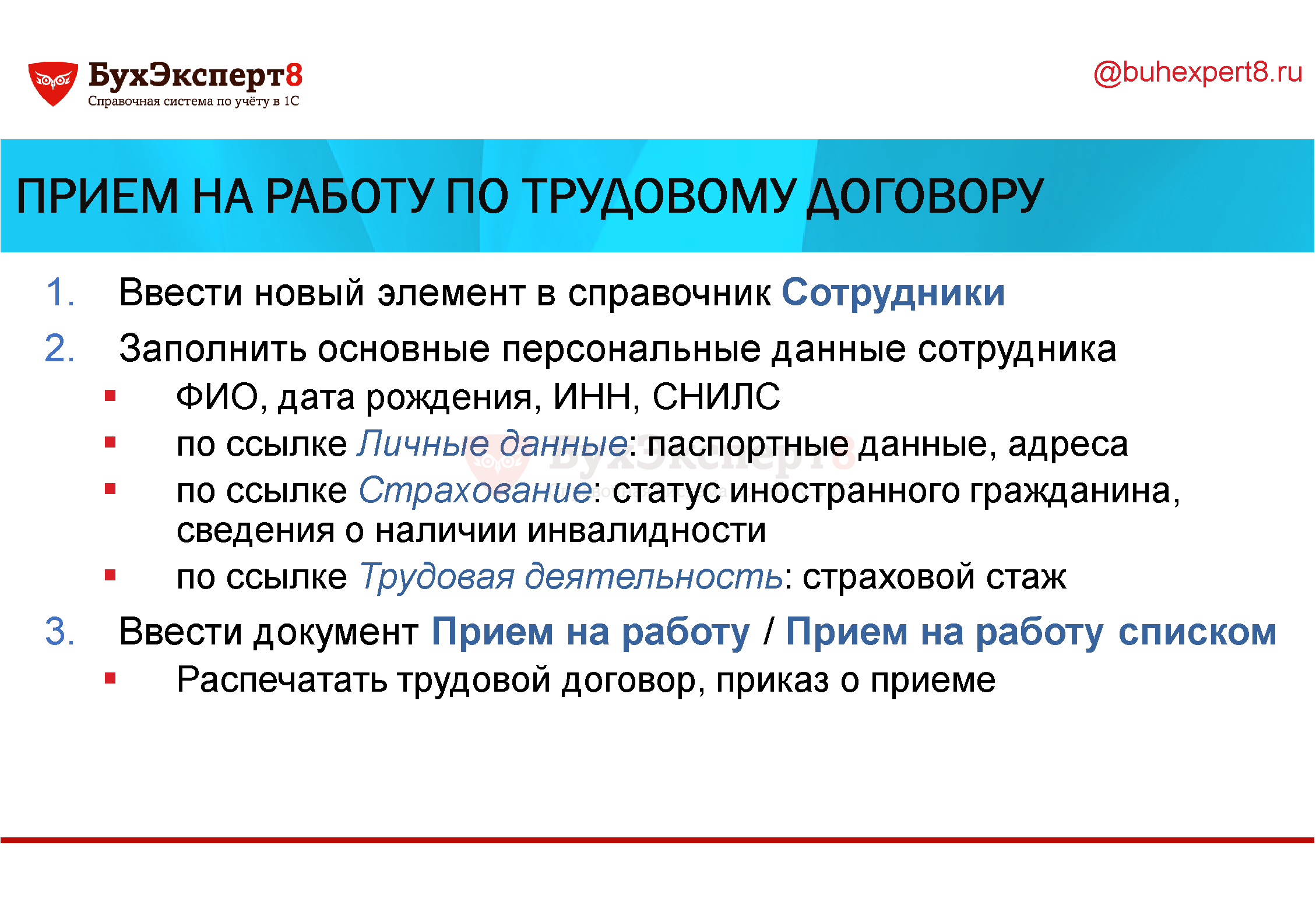 Прием на работу по трудовому договору Ввести новый элемент в справочник Сотрудники Заполнить основные персональные данные сотрудника ФИО, дата рождения, ИНН, СНИЛС по ссылке Личные данные: паспортные данные, адреса по ссылке Страхование: статус иностранного гражданина, сведения о наличии инвалидности по ссылке Трудовая деятельность: страховой стаж Ввести документ Прием на работу / Прием на работу списком Распечатать трудовой договор, приказ о приеме Прием на работу по трудовому договору Ввести новый элемент в справочник Сотрудники Заполнить основные персональные данные сотрудника ФИО, дата рождения, ИНН, СНИЛС по ссылке Личные данные: паспортные данные, адреса по ссылке Страхование: статус иностранного гражданина, сведения о наличии инвалидности по ссылке Трудовая деятельность: страховой стаж Ввести документ Прием на работу / Прием на работу списком Распечатать трудовой договор, приказ о приеме