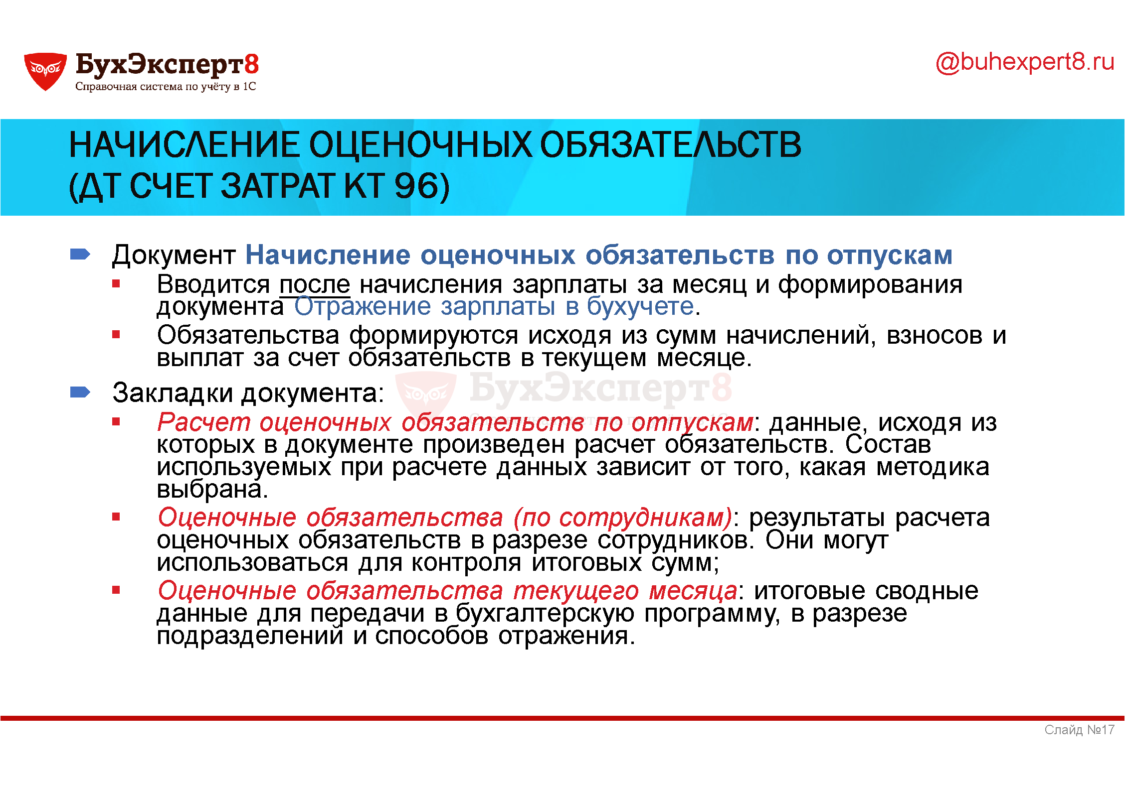 Начисление оценочных обязательств (Дт Счет затрат Кт 96) Документ Начисление оценочных обязательств по отпускам Вводится после начисления зарплаты за месяц и формирования документа Отражение зарплаты в бухучете. Обязательства формируются исходя из сумм начислений, взносов и выплат за счет обязательств в текущем месяце. Закладки документа: Расчет оценочных обязательств по отпускам: данные, исходя из которых в документе произведен расчет обязательств. Состав используемых при расчете данных зависит от того, какая методика выбрана. Оценочные обязательства (по сотрудникам): результаты расчета оценочных обязательств в разрезе сотрудников. Они могут использоваться для контроля итоговых сумм; Оценочные обязательства текущего месяца: итоговые сводные данные для передачи в бухгалтерскую программу, в разрезе подразделений и способов отражения. Начисление оценочных обязательств (Дт Счет затрат Кт 96) Документ Начисление оценочных обязательств по отпускам Вводится после начисления зарплаты за месяц и формирования документа Отражение зарплаты в бухучете. Обязательства формируются исходя из сумм начислений, взносов и выплат за счет обязательств в текущем месяце. Закладки документа: Расчет оценочных обязательств по отпускам: данные, исходя из которых в документе произведен расчет обязательств. Состав используемых при расчете данных зависит от того, какая методика выбрана. Оценочные обязательства (по сотрудникам): результаты расчета оценочных обязательств в разрезе сотрудников. Они могут использоваться для контроля итоговых сумм; Оценочные обязательства текущего месяца: итоговые сводные данные для передачи в бухгалтерскую программу, в разрезе подразделений и способов отражения.